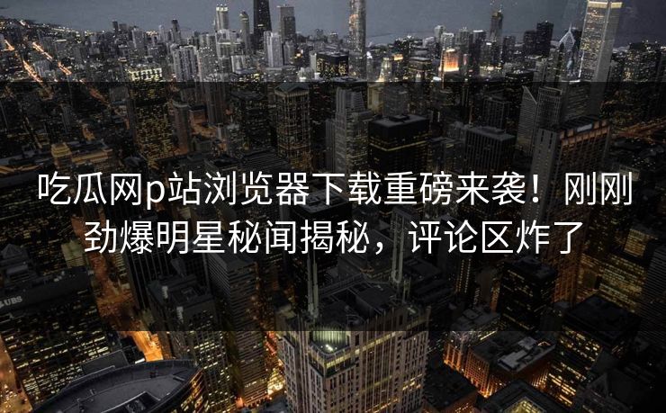 吃瓜网p站浏览器下载重磅来袭！刚刚劲爆明星秘闻揭秘，评论区炸了
