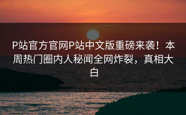 P站官方官网P站中文版重磅来袭！本周热门圈内人秘闻全网炸裂，真相大白