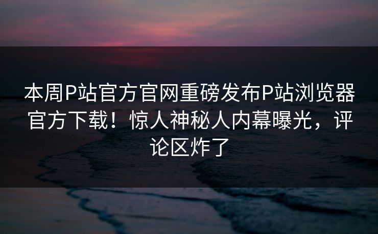 本周P站官方官网重磅发布P站浏览器官方下载！惊人神秘人内幕曝光，评论区炸了