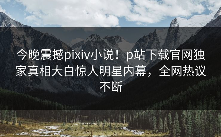 今晚震撼pixiv小说！p站下载官网独家真相大白惊人明星内幕，全网热议不断