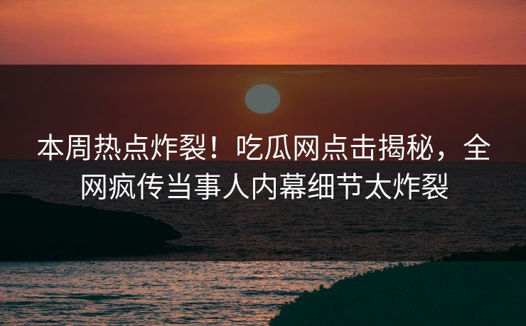 本周热点炸裂！吃瓜网点击揭秘，全网疯传当事人内幕细节太炸裂