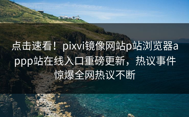 点击速看！pixvi镜像网站p站浏览器appp站在线入口重磅更新，热议事件惊爆全网热议不断