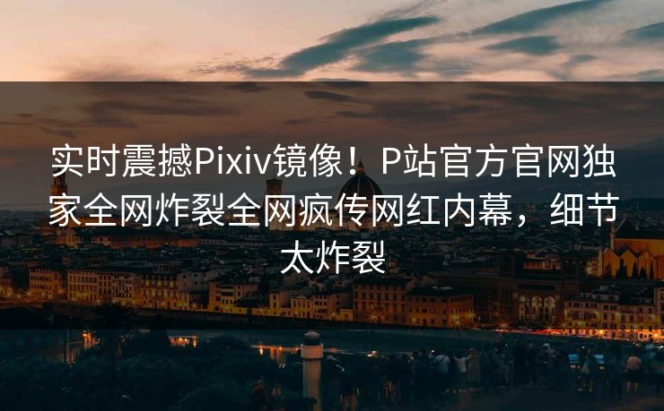 实时震撼Pixiv镜像！P站官方官网独家全网炸裂全网疯传网红内幕，细节太炸裂