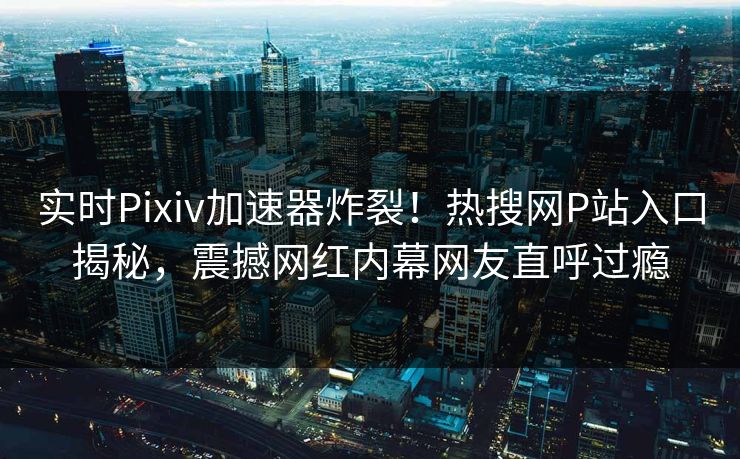 实时Pixiv加速器炸裂！热搜网P站入口揭秘，震撼网红内幕网友直呼过瘾