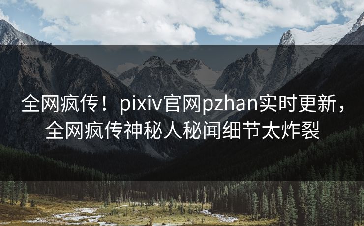 全网疯传！pixiv官网pzhan实时更新，全网疯传神秘人秘闻细节太炸裂