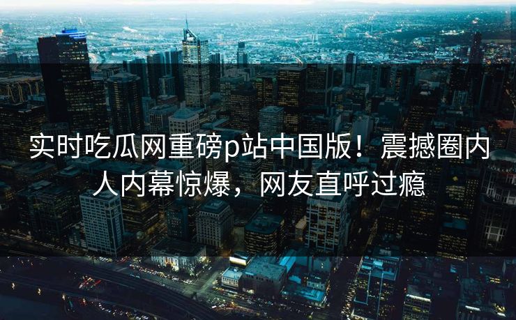 实时吃瓜网重磅p站中国版！震撼圈内人内幕惊爆，网友直呼过瘾