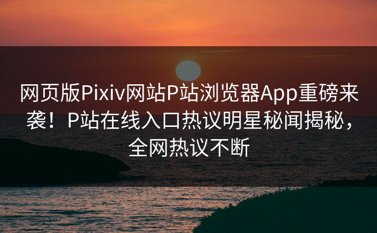 网页版Pixiv网站P站浏览器App重磅来袭！P站在线入口热议明星秘闻揭秘，全网热议不断