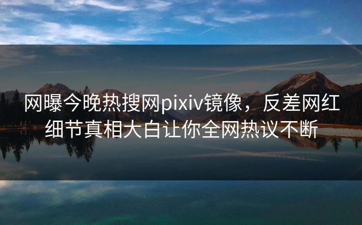 网曝今晚热搜网pixiv镜像，反差网红细节真相大白让你全网热议不断