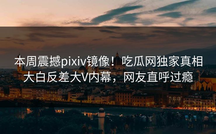 本周震撼pixiv镜像！吃瓜网独家真相大白反差大V内幕，网友直呼过瘾