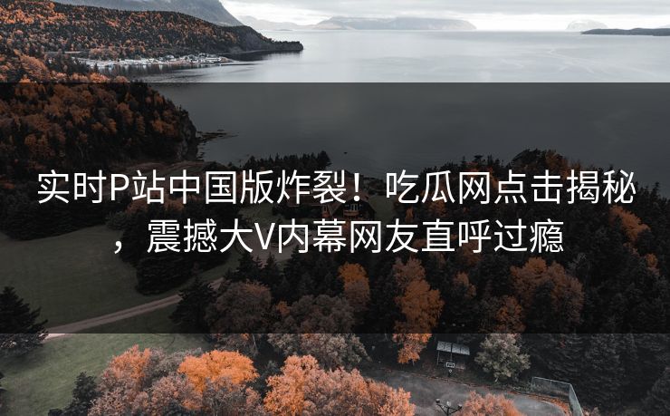 实时P站中国版炸裂！吃瓜网点击揭秘，震撼大V内幕网友直呼过瘾