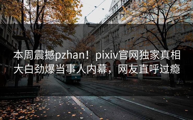 本周震撼pzhan！pixiv官网独家真相大白劲爆当事人内幕，网友直呼过瘾