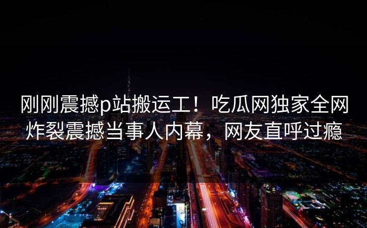 刚刚震撼p站搬运工！吃瓜网独家全网炸裂震撼当事人内幕，网友直呼过瘾