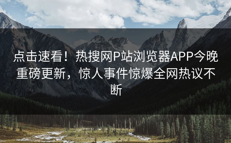 点击速看！热搜网P站浏览器APP今晚重磅更新，惊人事件惊爆全网热议不断