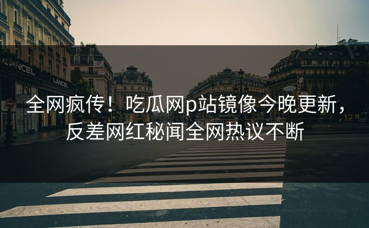 全网疯传！吃瓜网p站镜像今晚更新，反差网红秘闻全网热议不断