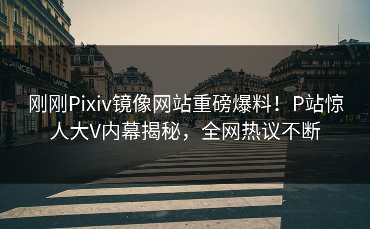刚刚Pixiv镜像网站重磅爆料！P站惊人大V内幕揭秘，全网热议不断