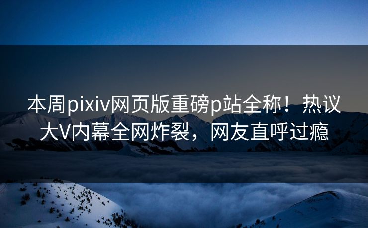 本周pixiv网页版重磅p站全称！热议大V内幕全网炸裂，网友直呼过瘾