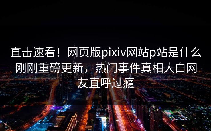 直击速看！网页版pixiv网站p站是什么刚刚重磅更新，热门事件真相大白网友直呼过瘾