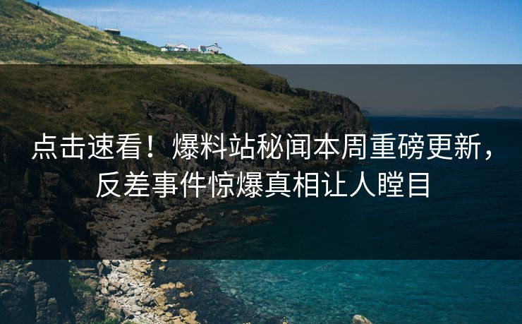点击速看！爆料站秘闻本周重磅更新，反差事件惊爆真相让人瞠目