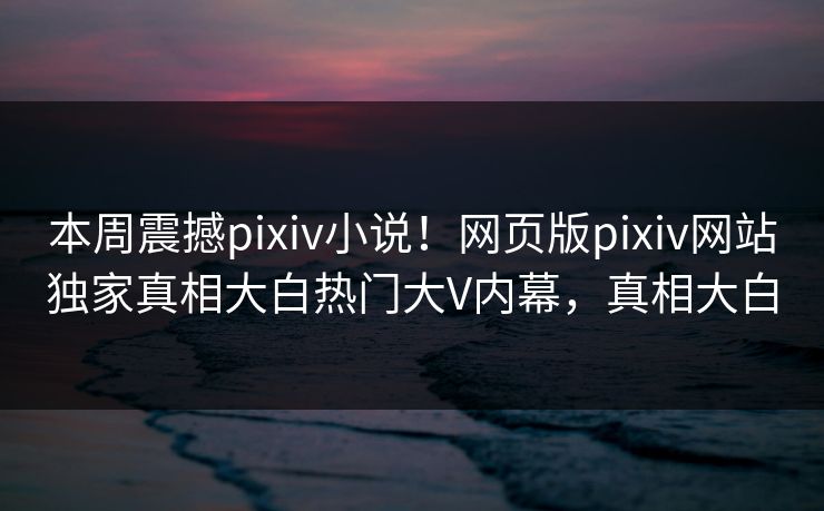 本周震撼pixiv小说！网页版pixiv网站独家真相大白热门大V内幕，真相大白