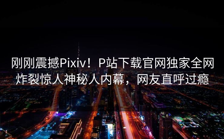 刚刚震撼Pixiv！P站下载官网独家全网炸裂惊人神秘人内幕，网友直呼过瘾