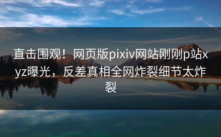 直击围观！网页版pixiv网站刚刚p站xyz曝光，反差真相全网炸裂细节太炸裂