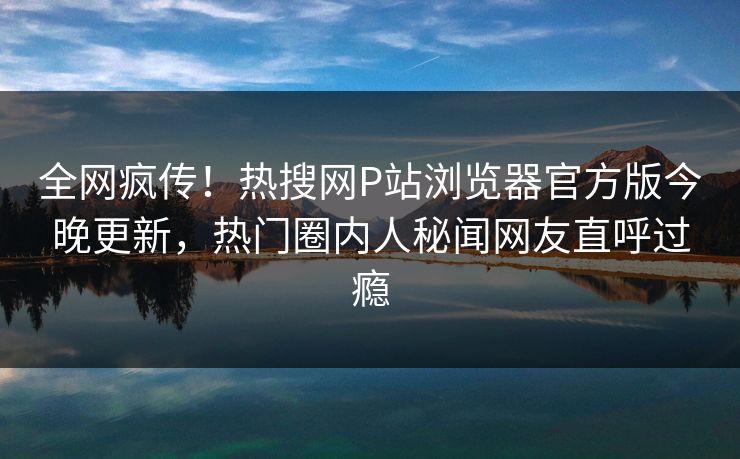 全网疯传！热搜网P站浏览器官方版今晚更新，热门圈内人秘闻网友直呼过瘾