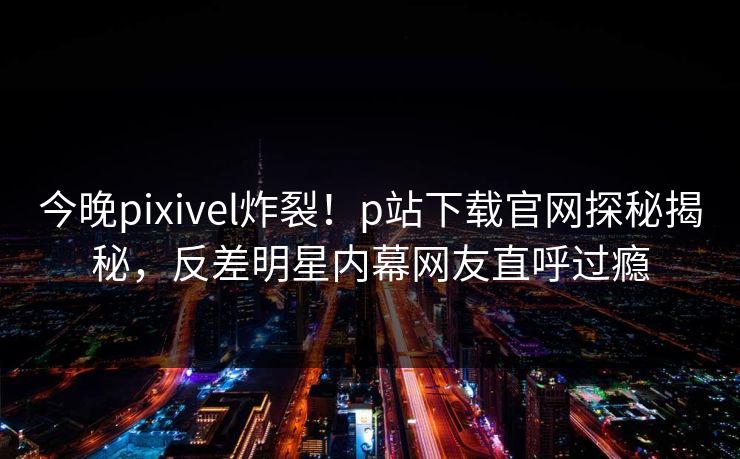 今晚pixivel炸裂！p站下载官网探秘揭秘，反差明星内幕网友直呼过瘾