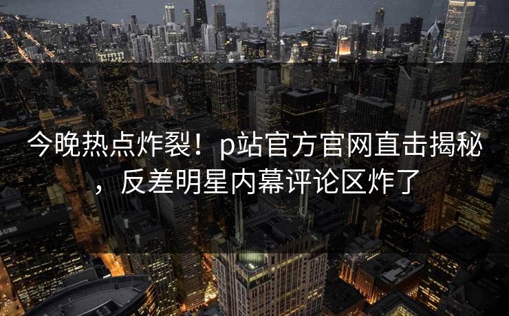 今晚热点炸裂！p站官方官网直击揭秘，反差明星内幕评论区炸了
