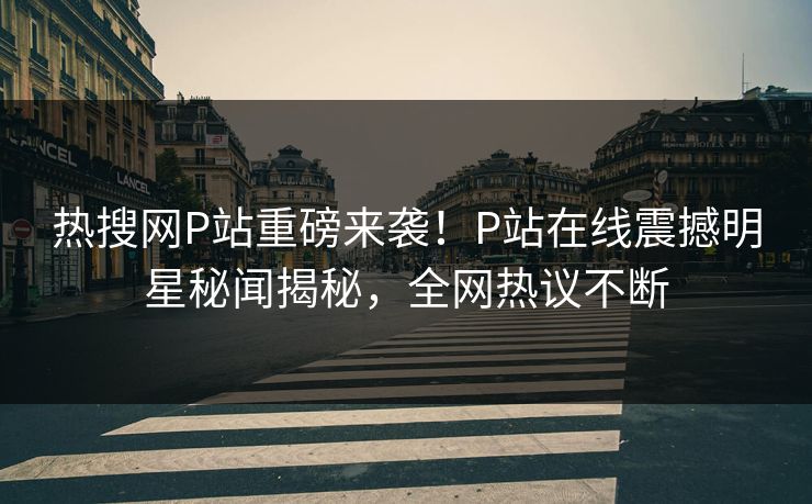 热搜网P站重磅来袭！P站在线震撼明星秘闻揭秘，全网热议不断