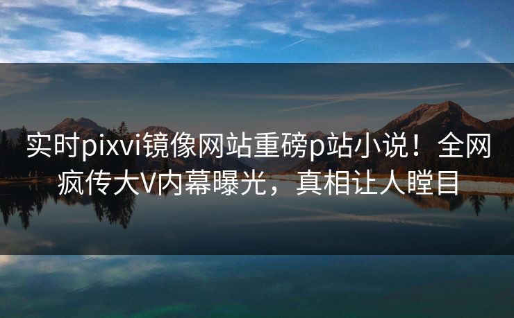 实时pixvi镜像网站重磅p站小说！全网疯传大V内幕曝光，真相让人瞠目