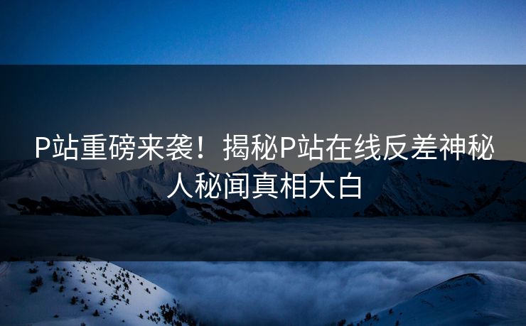 P站重磅来袭！揭秘P站在线反差神秘人秘闻真相大白