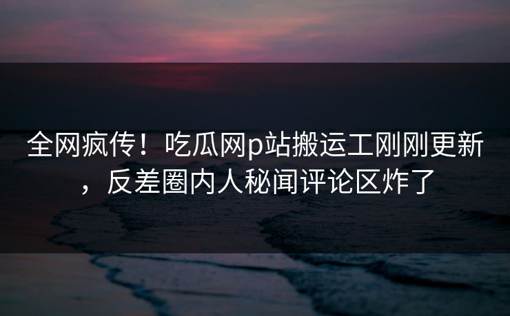 全网疯传！吃瓜网p站搬运工刚刚更新，反差圈内人秘闻评论区炸了