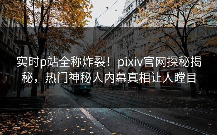 实时p站全称炸裂！pixiv官网探秘揭秘，热门神秘人内幕真相让人瞠目