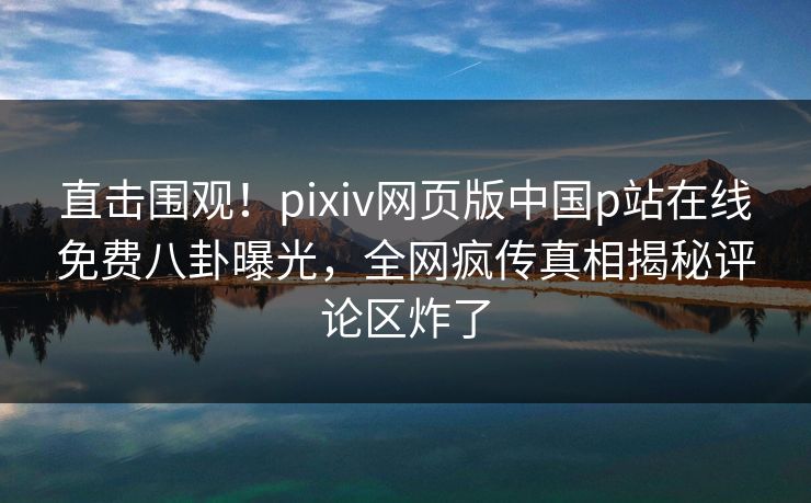 直击围观！pixiv网页版中国p站在线免费八卦曝光，全网疯传真相揭秘评论区炸了