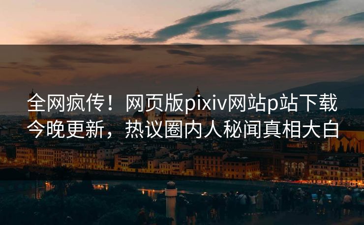 全网疯传！网页版pixiv网站p站下载今晚更新，热议圈内人秘闻真相大白