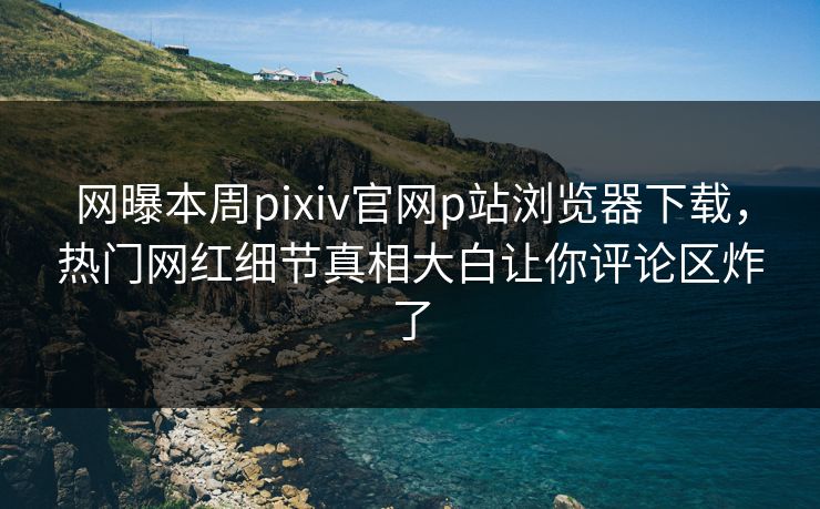 网曝本周pixiv官网p站浏览器下载，热门网红细节真相大白让你评论区炸了