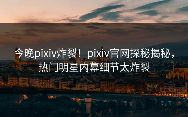 今晚pixiv炸裂！pixiv官网探秘揭秘，热门明星内幕细节太炸裂