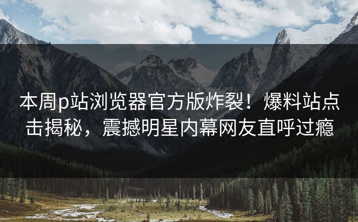 本周p站浏览器官方版炸裂！爆料站点击揭秘，震撼明星内幕网友直呼过瘾