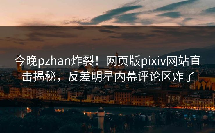 今晚pzhan炸裂！网页版pixiv网站直击揭秘，反差明星内幕评论区炸了