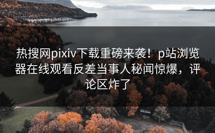 热搜网pixiv下载重磅来袭！p站浏览器在线观看反差当事人秘闻惊爆，评论区炸了