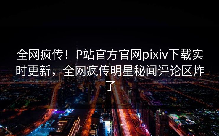 全网疯传！P站官方官网pixiv下载实时更新，全网疯传明星秘闻评论区炸了