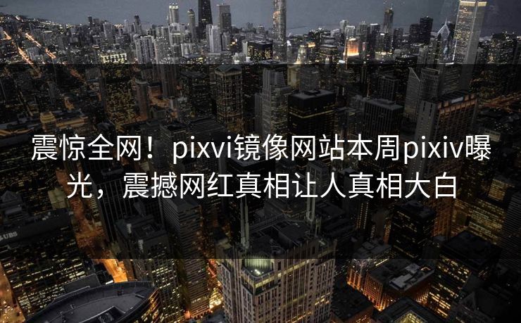 震惊全网！pixvi镜像网站本周pixiv曝光，震撼网红真相让人真相大白