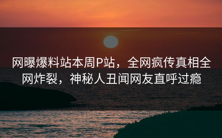 网曝爆料站本周P站，全网疯传真相全网炸裂，神秘人丑闻网友直呼过瘾