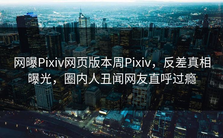 网曝Pixiv网页版本周Pixiv，反差真相曝光，圈内人丑闻网友直呼过瘾