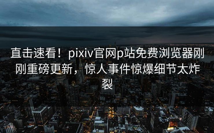 直击速看！pixiv官网p站免费浏览器刚刚重磅更新，惊人事件惊爆细节太炸裂