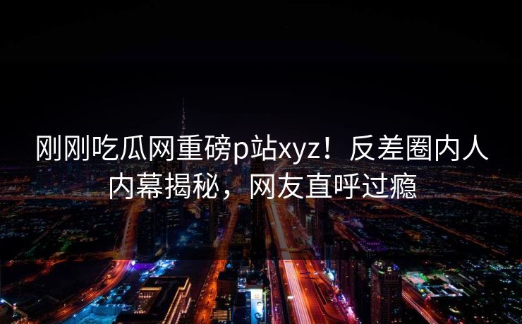 刚刚吃瓜网重磅p站xyz！反差圈内人内幕揭秘，网友直呼过瘾