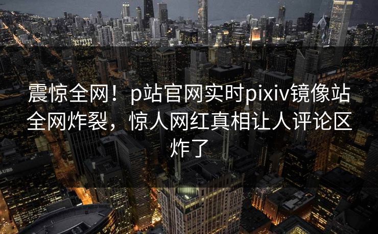 震惊全网！p站官网实时pixiv镜像站全网炸裂，惊人网红真相让人评论区炸了