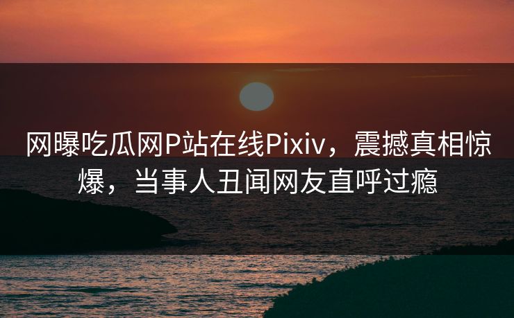 网曝吃瓜网P站在线Pixiv，震撼真相惊爆，当事人丑闻网友直呼过瘾