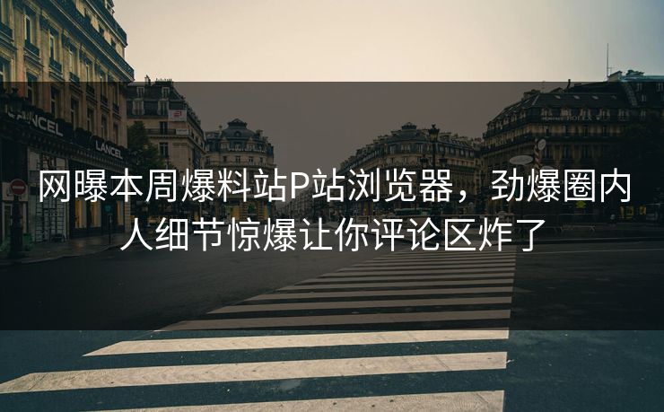 网曝本周爆料站P站浏览器，劲爆圈内人细节惊爆让你评论区炸了