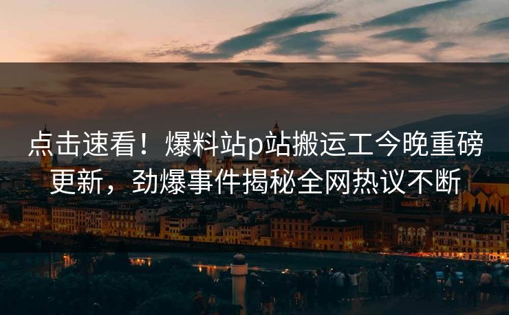 点击速看！爆料站p站搬运工今晚重磅更新，劲爆事件揭秘全网热议不断